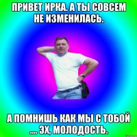 привет ирка. А ты совсем не изменилась. а помнишь как мы с тобой .... Эх, молодость.