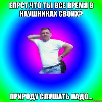 Епрст,что ты все время в наушниках своих? Природу слушать надо...