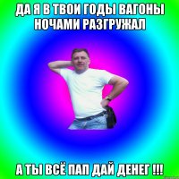 да я в твои годы вагоны ночами разгружал а ты всё пап дай денег !!!