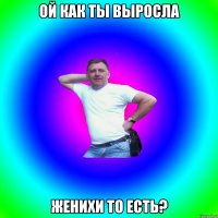 Ой как ты выросла Женихи то есть?