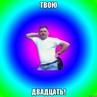 ТВОЮ ДВАДЦАТЬ!