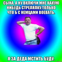 сына, а ну включи мне какую нибудь стрелялку.только что б с немцами воевать. я за деда мстить буду.