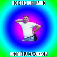 Ноги то вон какие Сбегай ка за хлебом