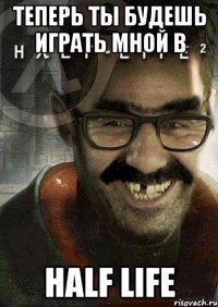 теперь ты будешь играть мной в half life