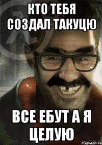 КТО ТЕБЯ СОЗДАЛ ТАКУЦЮ ВСЕ ЕБУТ А Я ЦЕЛУЮ