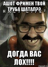 АШОТ фримен твой труба шатал?? догда вас лОХ!!!!