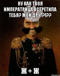 Ну как твоя Императрица встретила тебя? Мой друг?!?? Ж + Ж