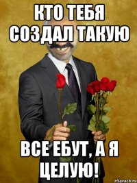 кто тебя создал такую все ебут, а я целую!