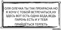 Оля Олечка ты так прекрасна но я хочу с тобой встречаться,ну здесь вот есть одна беда,ведь парень есть и у тебя Прийдёться терпеть