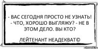 - Вас сегодня просто не узнать! - Что, хорошо выгляжу? - Не в этом дело. Вы кто? Лейтенант Неадекват©