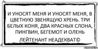 И уносят меня и уносят меня, в цветную звенящую хрень. Три белых коня, два красных слона, пингвин, бегемот и олень Лейтенант Неадекват©