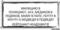 милицию в полицию?..АГА..медиков в педиков, маму в папу, почту в мочту а медведя в педведя! Лейтенант Неадекват©