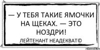 — У тебя такие ямочки на щеках. — Это ноздри! Лейтенант Неадекват©