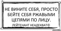 Не вините себя, просто бейте себя ржавыми цепями по лицу. Лейтенант Неадекват©