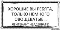 Хорошие вы ребята, только немного овощеватые… Лейтенант Неадекват©