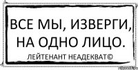 Все мы, изверги, на одно лицо. Лейтенант Неадекват©