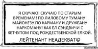 Я скучаю! Скучаю по старым временам! По лиловому туману! Майонезу по карману и дружбану наркоману! Как ел сэндвичи с кетчупом под рождественской елкой. Лейтенант Неадекват©