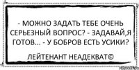 - можно задать тебе очень серьезный вопрос? - задавай,я готов... - у бобров есть усики? Лейтенант Неадекват©