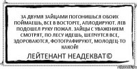 За двумя зайцами погонишься ОБОИХ ПОЙМАЕШЬ, ВСЕ В ВОСТОРГЕ, АПЛОДИРУЮТ. ЛЕВ ПОДОШЕЛ РУКУ ПОЖАЛ. ЗАЙЦЫ С УВАЖЕНИЕМ СМОТРЯТ, ПО ЛЕСУ ИДЕШЬ, ШЕПЧУТСЯ ВСЕ, ЗДОРОВАЮТСЯ, ФОТОГРАФИРУЮТ, МОЛОДЕЦ-ТО КАКОЙ! Лейтенант Неадекват©