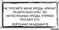 не трогайте меня уроды, кричит решительно олег, но непослушные уроды, упрямо трогают его. Лейтенант Неадекват©