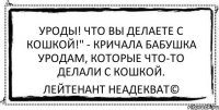 Уроды! Что вы делаете с кошкой!" - кричала бабушка уродам, которые что-то делали с кошкой. Лейтенант Неадекват©