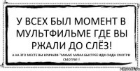 У всех был момент в мультфильме где вы ржали до слёз! А на это месте вы кричали-"Мама! Мама быстрее иди сюда смотри смотри!!!