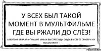 У всех был такой момент в мультфильме где вы ржали до слёз! А потом кричали-"Мама! Мама быстрее иди сюда быстрее смотри ну посмотри!!!".