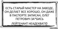 есть старый мастер на заводе, он делает все хорошо, он даже в паспорте записан, олег петрович за*бись Лейтенант Неадекват©