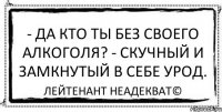 - Да кто ты без своего алкоголя? - Скучный и замкнутый в себе урод. Лейтенант Неадекват©