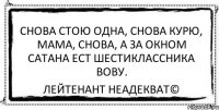 Снова стою одна, Снова курю, мама, снова, А за окном Сатана Ест шестиклассника Вову. Лейтенант Неадекват©