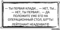 — Ты первая клади... — Нет, ты... — Нет, ты первая!.. — Да положите уже его на операционный стол, бл*ть! Лейтенант Неадекват©