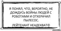 Я понял, что, вероятно, не дождусь войны людей с роботами и отхерачил пылесос. Лейтенант Неадекват©