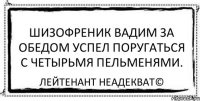 Шизофреник Вадим за обедом успел поругаться с четырьмя пельменями. Лейтенант Неадекват©