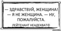 — Здравствуй, женщина! — Я не женщина. — Ну, пожалуйста. Лейтенант Неадекват©