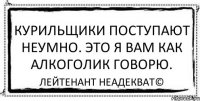 Курильщики поступают неумно. Это я вам как алкоголик говорю. Лейтенант Неадекват©