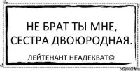 Не брат ты мне, сестра двоюродная. Лейтенант Неадекват©