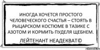 Иногда хочется простого человеческого счастья – стоять в рыцарском костюме в тазике с азотом и кормить пуделя щебнем. Лейтенант Неадекват©