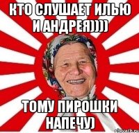 КТО СЛУШАЕТ ИЛЬЮ И АНДРЕЯ)))) ТОМУ ПИРОШКИ НАПЕЧУ)