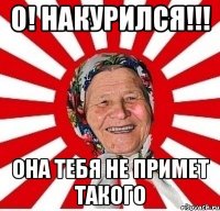 О! накурился!!! она тебя не примет такого