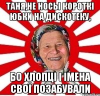 таня,не носы короткі юбки на дискотеку, бо хлопці і імена свої позабували