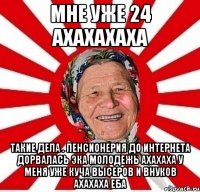 Мне уже 24 ахахахаха Такие дела . Пенсионерия до интернета дорвалась эка молодежь ахахаха у меня уже куча высеров и внуков ахахаха еба