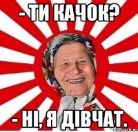 - Ти качок? - Ні, я дівчат.