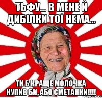 тьфу... в мене й дибілки тої нема... ти б краще молочка купив би, або сметанки!!!!