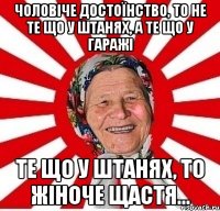 Чоловіче достоїнство, то не те що у штанях, а те що у гаражі Те що у штанях, то жіноче щастя...