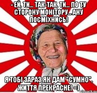 - Ей, ти... Так-так, ти... По ту сторону монітору... Ану посміхнись! Я тобі зараз як дам "сумно". Життя прекрасне! =)