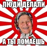 Люди делали А ты ломаешь