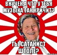 Внучек,а что у тебя музыка так кричит? Ты сатанист штоле?