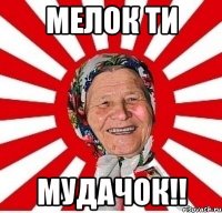 мелок ти мудачок!!