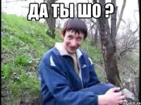 да ты шо ? 