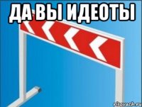 да вы идеоты 